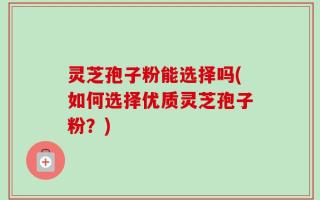 灵芝孢子粉能选择吗(如何选择优质灵芝孢子粉？)