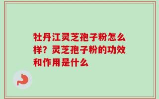 牡丹江灵芝孢子粉怎么样？灵芝孢子粉的功效和作用是什么