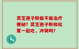 灵芝孢子粉能不能治疗便秘？灵芝孢子粉和松茸一起吃，冲突吗？