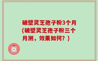 破壁灵芝孢子粉3个月(破壁灵芝孢子粉三个月测，效果如何？)