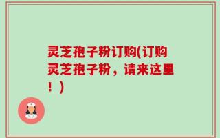 灵芝孢子粉订购(订购灵芝孢子粉，请来这里！)