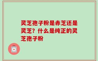灵芝孢子粉是赤芝还是灵芝？什么是纯正的灵芝孢子粉