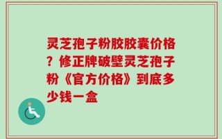 灵芝孢子粉胶胶囊价格？修正牌破壁灵芝孢子粉《官方价格》到底多少钱一盒