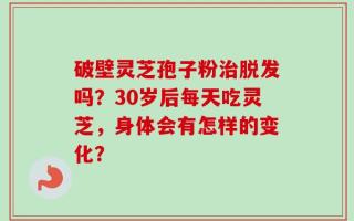 破壁灵芝孢子粉治脱发吗？30岁后每天吃灵芝，身体会有怎样的变化？