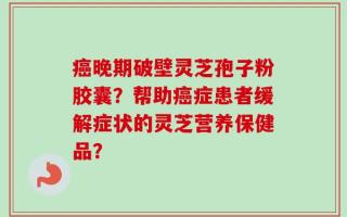 癌晚期破壁灵芝孢子粉胶囊？帮助癌症患者缓解症状的灵芝营养保健品？