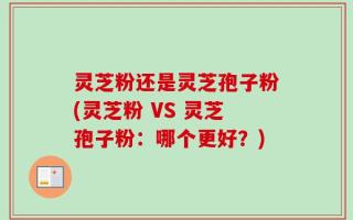 灵芝粉还是灵芝孢子粉(灵芝粉 VS 灵芝孢子粉：哪个更好？)