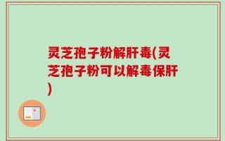 灵芝孢子粉解肝毒(灵芝孢子粉可以解毒保肝)