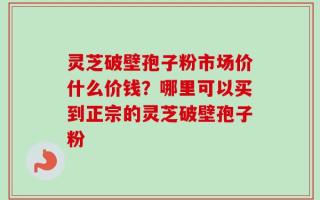 灵芝破壁孢子粉市场价什么价钱？哪里可以买到正宗的灵芝破壁孢子粉