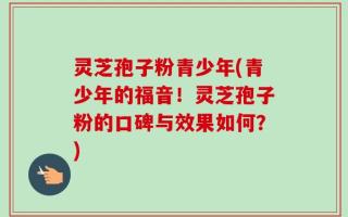灵芝孢子粉青少年(青少年的福音！灵芝孢子粉的口碑与效果如何？)