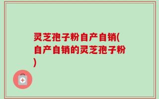 灵芝孢子粉自产自销(自产自销的灵芝孢子粉)
