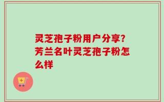 灵芝孢子粉用户分享？芳兰名叶灵芝孢子粉怎么样