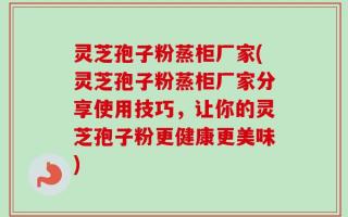 灵芝孢子粉蒸柜厂家(灵芝孢子粉蒸柜厂家分享使用技巧，让你的灵芝孢子粉更健康更美味)