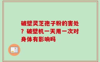 破壁灵芝孢子粉的害处？破壁机一天用一次对身体有影响吗