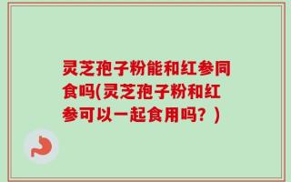 灵芝孢子粉能和红参同食吗(灵芝孢子粉和红参可以一起食用吗？)