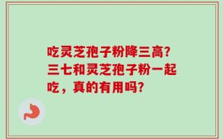 吃灵芝孢子粉降三高？三七和灵芝孢子粉一起吃，真的有用吗？