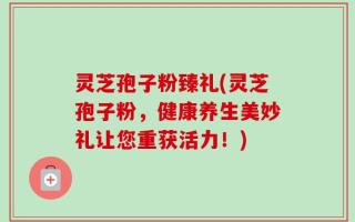 灵芝孢子粉臻礼(灵芝孢子粉，健康养生美妙礼让您重获活力！)