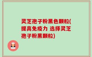 灵芝孢子粉黑色颗粒(提高免疫力 选择灵芝孢子粉黑颗粒)