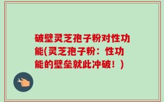 破壁灵芝孢子粉对性功能(灵芝孢子粉：性功能的壁垒就此冲破！)