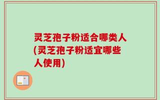 灵芝孢子粉适合哪类人(灵芝孢子粉适宜哪些人使用)