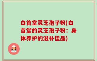 白首堂灵芝孢子粉(白首堂的灵芝孢子粉：身体养护的滋补佳品)