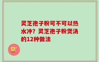 灵芝孢子粉可不可以热水冲？灵芝孢子粉煲汤的12种做法