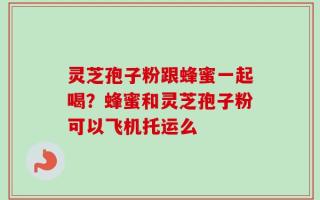 灵芝孢子粉跟蜂蜜一起喝？蜂蜜和灵芝孢子粉可以飞机托运么