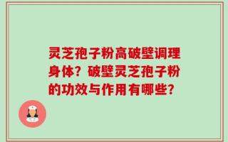 灵芝孢子粉高破壁调理身体？破壁灵芝孢子粉的功效与作用有哪些？
