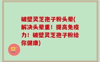 破壁灵芝孢子粉头晕(解决头晕重！提高免疫力！破壁灵芝孢子粉给你健康)