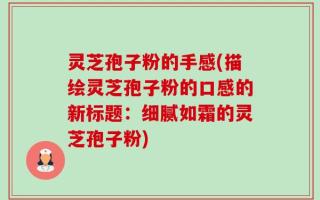 灵芝孢子粉的手感(描绘灵芝孢子粉的口感的新标题：细腻如霜的灵芝孢子粉)