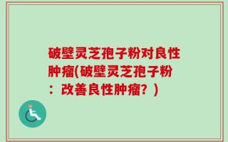 破壁灵芝孢子粉对良性肿瘤(破壁灵芝孢子粉：改善良性肿瘤？)