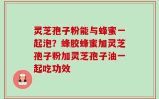 灵芝孢子粉能与蜂蜜一起泡？蜂胶蜂蜜加灵芝孢子粉加灵芝孢子油一起吃功效