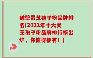 破壁灵芝孢子粉品牌排名(2021年十大灵芝孢子粉品牌排行榜出炉，你值得拥有！)