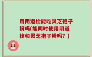 用阴道栓能吃灵芝孢子粉吗(能同时使用阴道栓和灵芝孢子粉吗？)