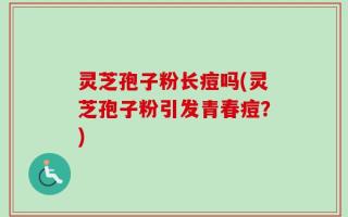 灵芝孢子粉长痘吗(灵芝孢子粉引发青春痘？)