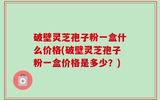 破壁灵芝孢子粉一盒什么价格(破壁灵芝孢子粉一盒价格是多少？)