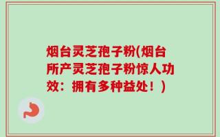 烟台灵芝孢子粉(烟台所产灵芝孢子粉惊人功效：拥有多种益处！)