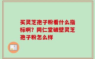 买灵芝孢子粉看什么指标啊？同仁堂破壁灵芝孢子粉怎么样