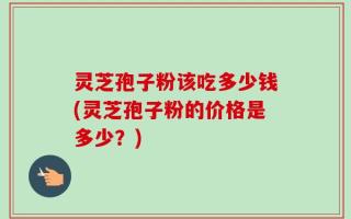 灵芝孢子粉该吃多少钱(灵芝孢子粉的价格是多少？)