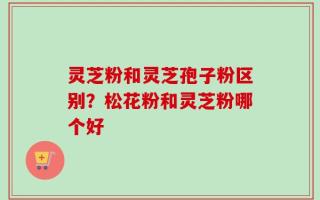 灵芝粉和灵芝孢子粉区别？松花粉和灵芝粉哪个好