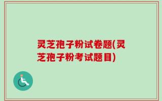 灵芝孢子粉试卷题(灵芝孢子粉考试题目)