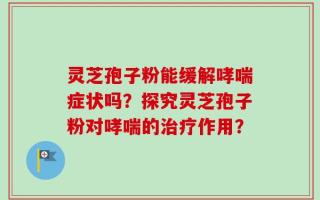 灵芝孢子粉能缓解哮喘症状吗？探究灵芝孢子粉对哮喘的治疗作用？