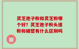 灵芝孢子粉和灵芝粉哪个好？灵芝孢子粉头道粉和破壁有什么区别吗