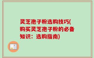 灵芝孢子粉选购技巧(购买灵芝孢子粉的必备知识：选购指南)