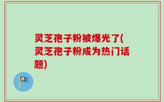 灵芝孢子粉被爆光了(灵芝孢子粉成为热门话题)