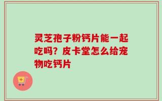 灵芝孢子粉钙片能一起吃吗？皮卡堂怎么给宠物吃钙片
