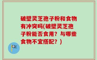 破壁灵芝孢子粉和食物有冲突吗(破壁灵芝孢子粉能否食用？与哪些食物不宜搭配？)