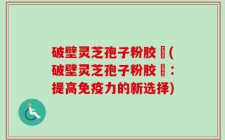 破壁灵芝孢子粉胶蘘(破壁灵芝孢子粉胶蘘：提高免疫力的新选择)