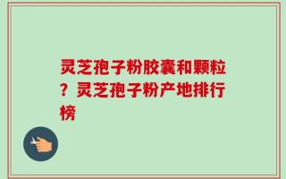 灵芝孢子粉胶囊和颗粒？灵芝孢子粉产地排行榜