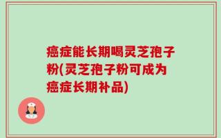 癌症能长期喝灵芝孢子粉(灵芝孢子粉可成为癌症长期补品)
