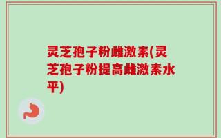 灵芝孢子粉雌激素(灵芝孢子粉提高雌激素水平)